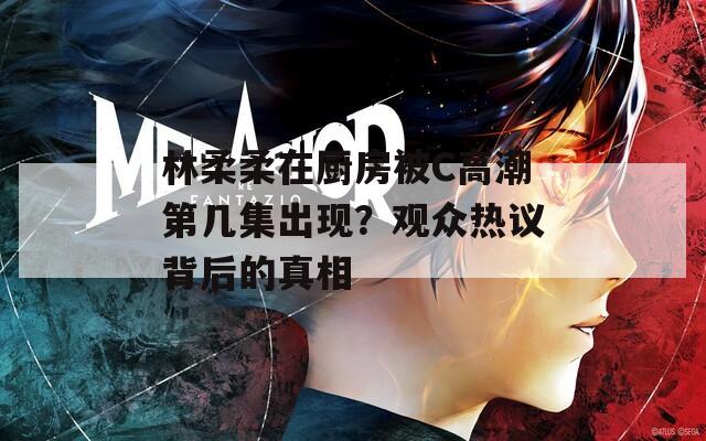 林柔柔在厨房被C高潮第几集出现？观众热议背后的真相