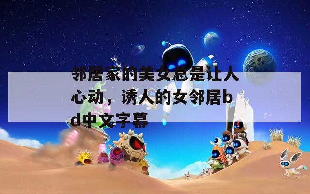 邻居家的美女总是让人心动，诱人的女邻居bd中文字幕