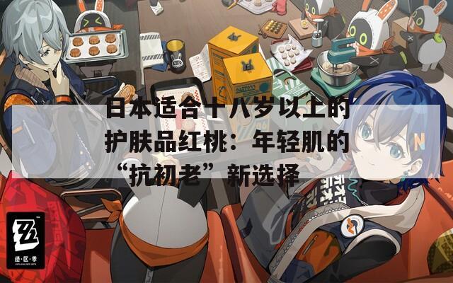 日本适合十八岁以上的护肤品红桃：年轻肌的“抗初老”新选择