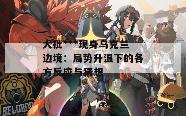 大批***现身乌克兰边境：局势升温下的各方反应与猜想