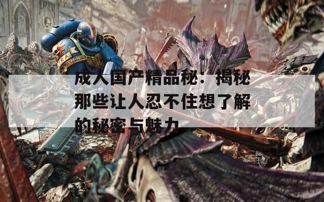 成人国产精品秘：揭秘那些让人忍不住想了解的秘密与魅力