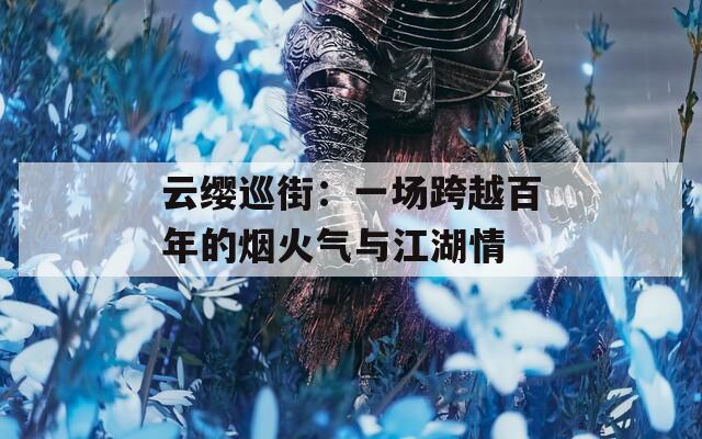 云缨巡街：一场跨越百年的烟火气与江湖情