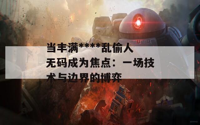 当丰满****乱偷人无码成为焦点：一场技术与边界的博弈