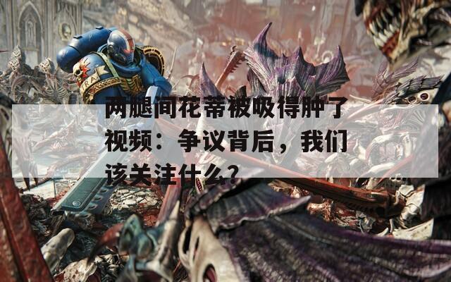 两腿间花蒂被吸得肿了视频：争议背后，我们该关注什么？