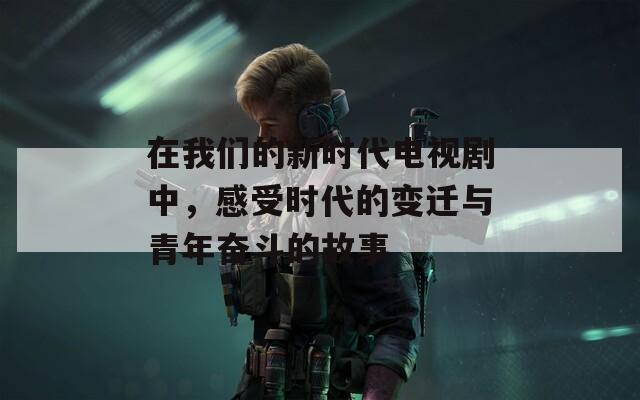 在我们的新时代电视剧中，感受时代的变迁与青年奋斗的故事