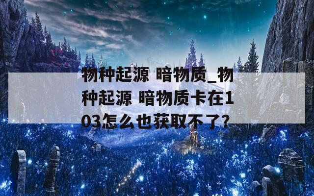 物种起源 暗物质_物种起源 暗物质卡在103怎么也获取不了？