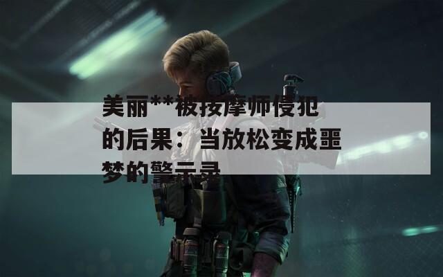 美丽**被按摩师侵犯的后果：当放松变成噩梦的警示录