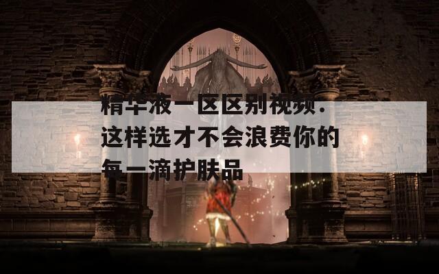 精华液一区区别视频：这样选才不会浪费你的每一滴护肤品