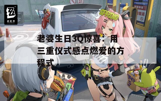 老婆生日3Q惊喜：用三重仪式感点燃爱的方程式