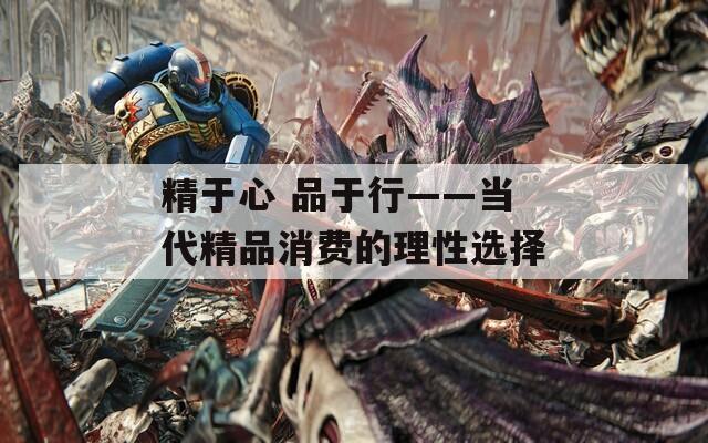 精于心 品于行——当代精品消费的理性选择