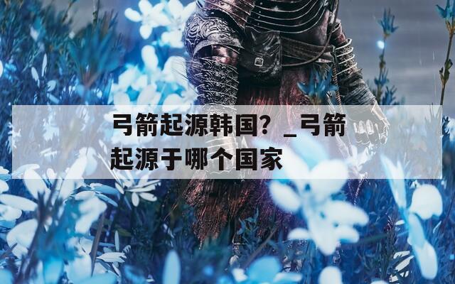 弓箭起源韩国？_弓箭起源于哪个国家