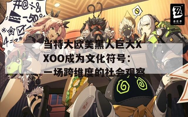 当特大欧美黑人巨大XXOO成为文化符号：一场跨维度的社会观察
