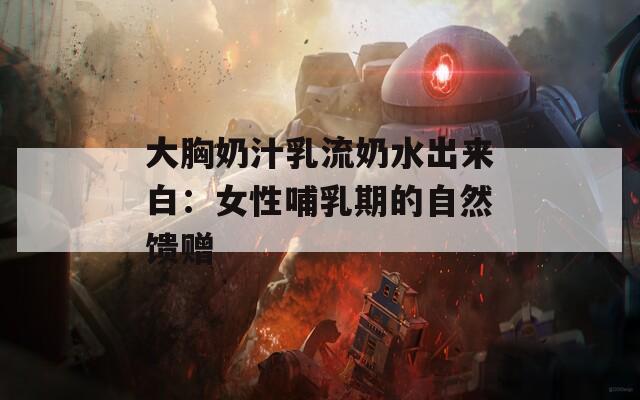 大胸奶汁乳流奶水出来白：女性哺乳期的自然馈赠