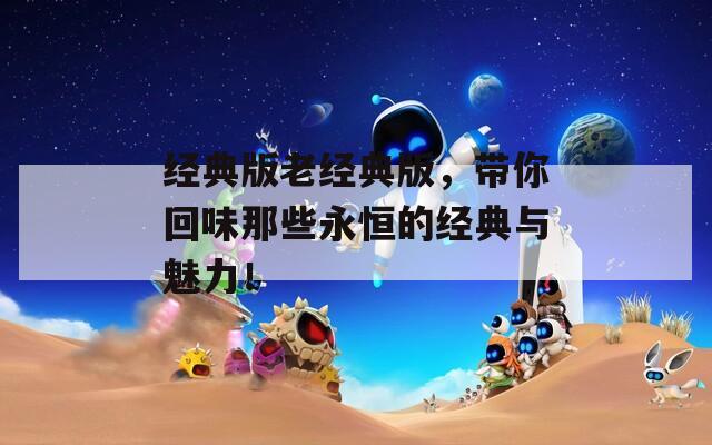 经典版老经典版，带你回味那些永恒的经典与魅力！