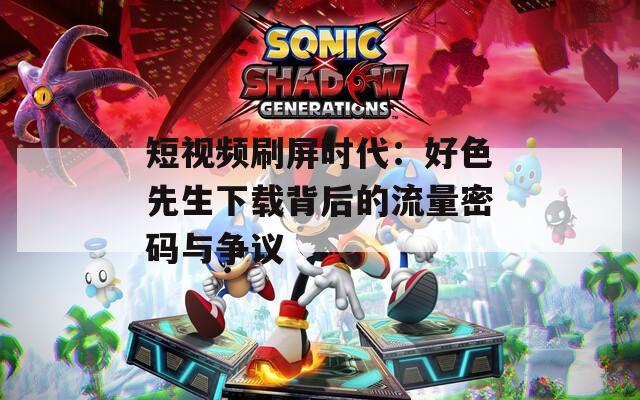 短视频刷屏时代：好色先生下载背后的流量密码与争议