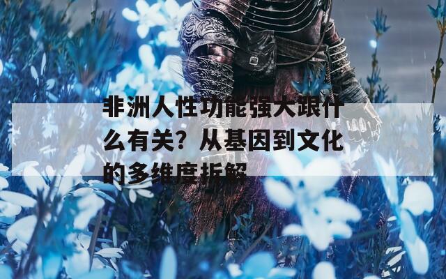 非洲人性功能强大跟什么有关？从基因到文化的多维度拆解