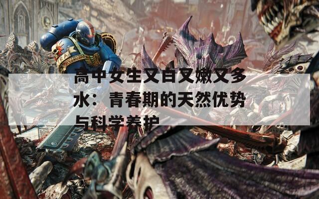 高中女生又白又嫩又多水：青春期的天然优势与科学养护