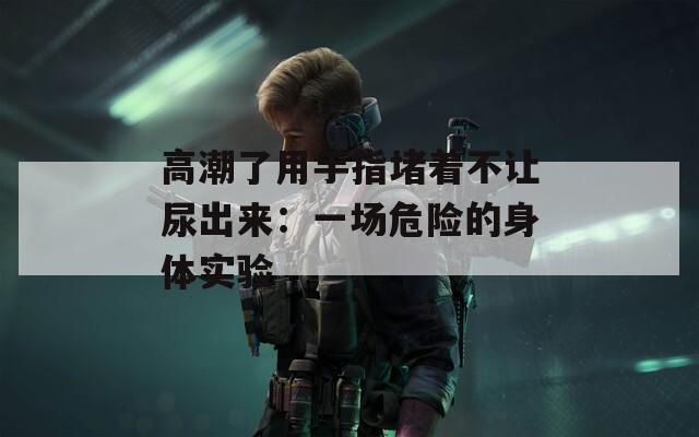高潮了用手指堵着不让尿出来：一场危险的身体实验