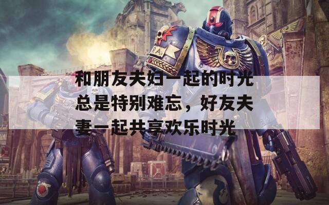 和朋友夫妇一起的时光总是特别难忘，好友夫妻一起共享欢乐时光