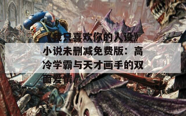 《我只喜欢你的人设》小说未删减免费版：高冷学霸与天才画手的双面爱情