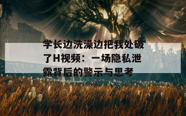 学长边洗澡边把我处破了H视频：一场隐私泄露背后的警示与思考