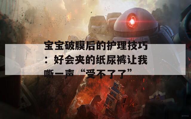 宝宝破膜后的护理技巧：好会夹的纸尿裤让我嘶一声“受不了了”