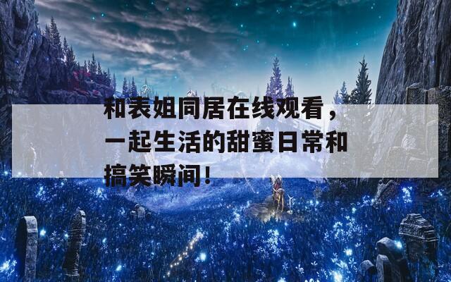 和表姐同居在线观看，一起生活的甜蜜日常和搞笑瞬间！