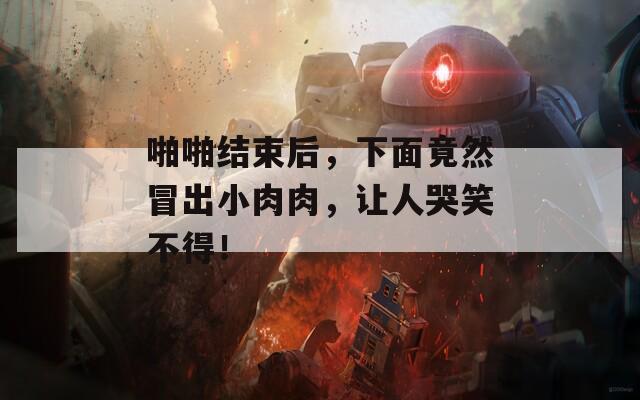 啪啪结束后，下面竟然冒出小肉肉，让人哭笑不得！