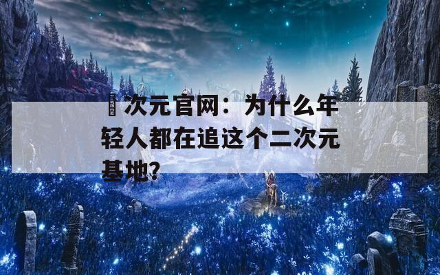囧次元官网：为什么年轻人都在追这个二次元基地？