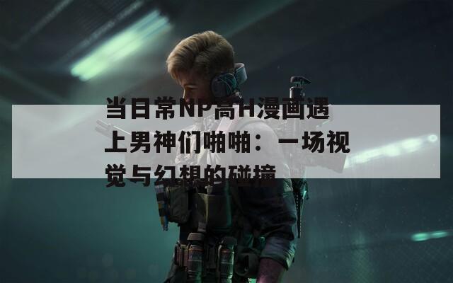 当日常NP高H漫画遇上男神们啪啪：一场视觉与幻想的碰撞