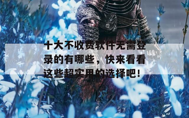 十大不收费软件无需登录的有哪些，快来看看这些超实用的选择吧！