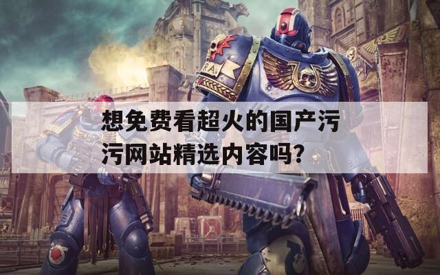 想免费看超火的国产污污网站精选内容吗？