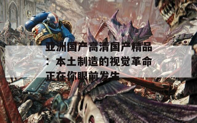 亚洲国产高清国产精品：本土制造的视觉革命正在你眼前发生