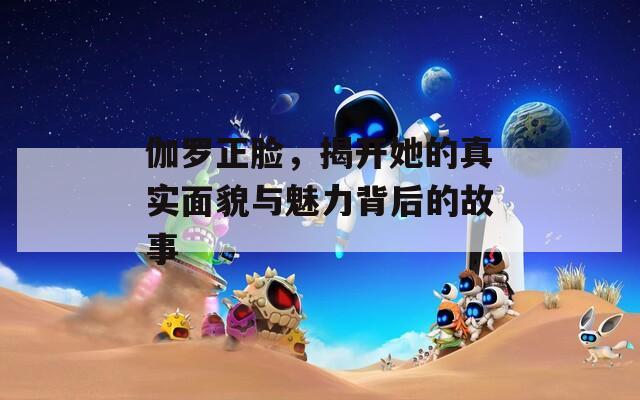 伽罗正脸，揭开她的真实面貌与魅力背后的故事