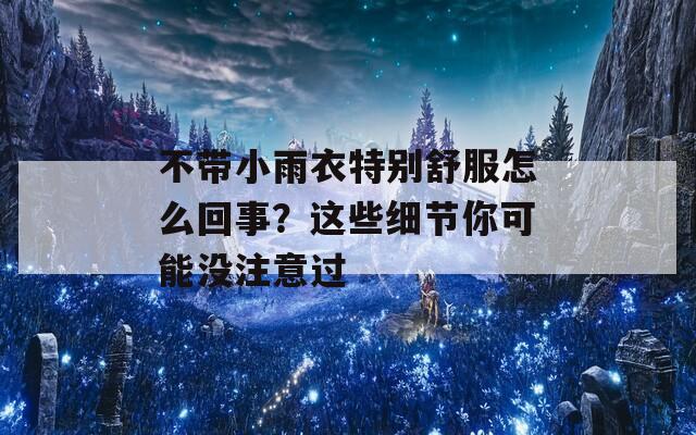 不带小雨衣特别舒服怎么回事？这些细节你可能没注意过