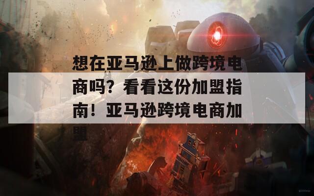 想在亚马逊上做跨境电商吗？看看这份加盟指南！亚马逊跨境电商加盟