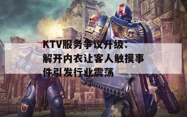 KTV服务争议升级：解开内衣让客人触摸事件引发行业震荡