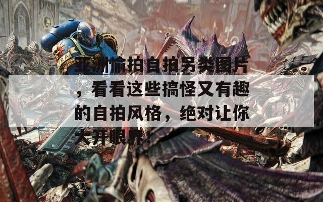 亚洲愉拍自拍另类图片，看看这些搞怪又有趣的自拍风格，绝对让你大开眼界！
