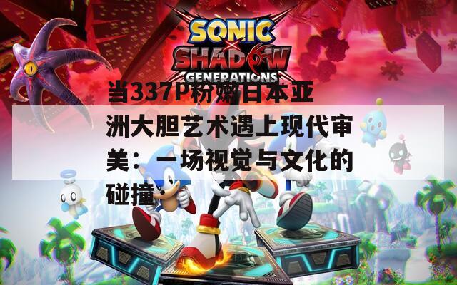 当337P粉嫩日本亚洲大胆艺术遇上现代审美：一场视觉与文化的碰撞