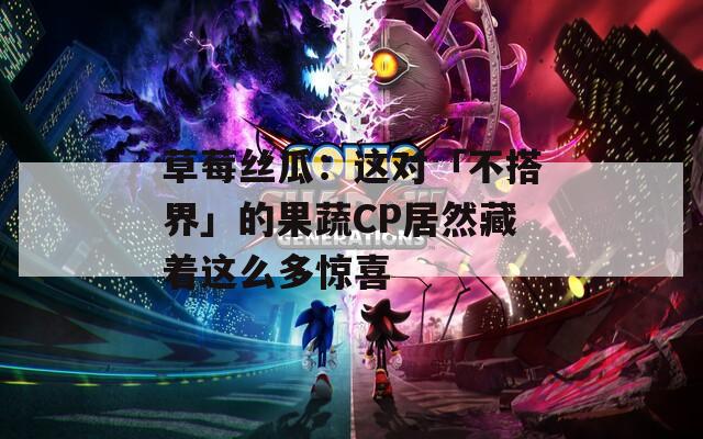草莓丝瓜：这对「不搭界」的果蔬CP居然藏着这么多惊喜