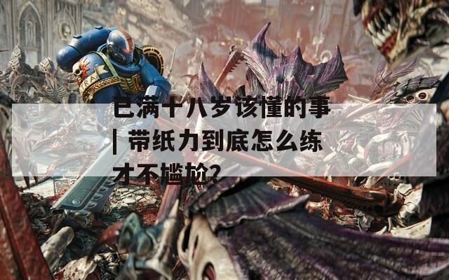 已满十八岁该懂的事 | 带纸力到底怎么练才不尴尬？