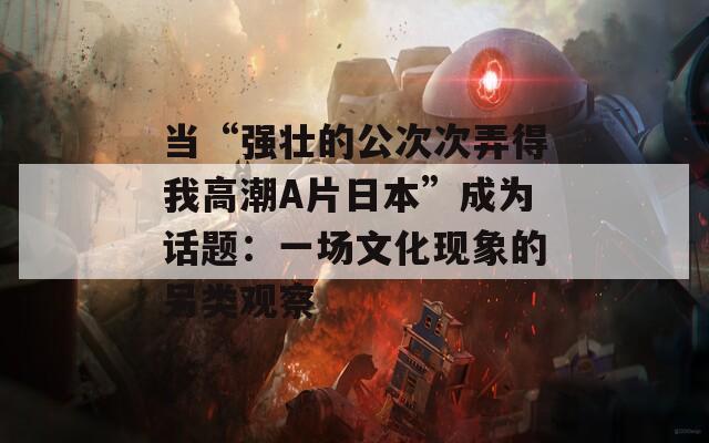 当“强壮的公次次弄得我高潮A片日本”成为话题：一场文化现象的另类观察