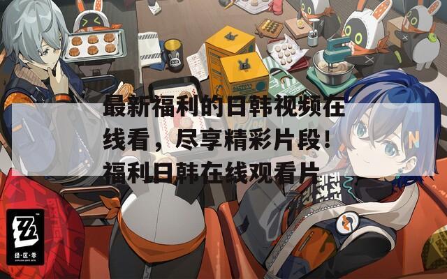 最新福利的日韩视频在线看，尽享精彩片段！福利日韩在线观看片