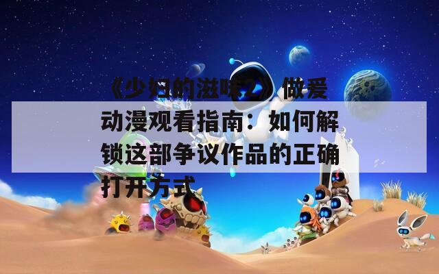《少妇的滋味2》做爰动漫观看指南：如何解锁这部争议作品的正确打开方式