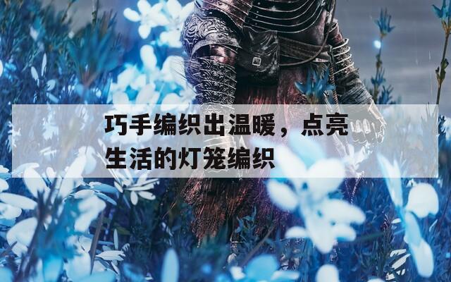 巧手编织出温暖，点亮生活的灯笼编织