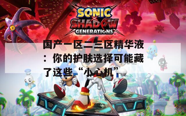 国产一区二三区精华液：你的护肤选择可能藏了这些“小心机”