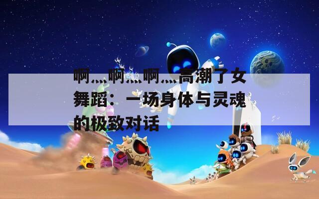 啊灬啊灬啊灬高潮了女舞蹈：一场身体与灵魂的极致对话