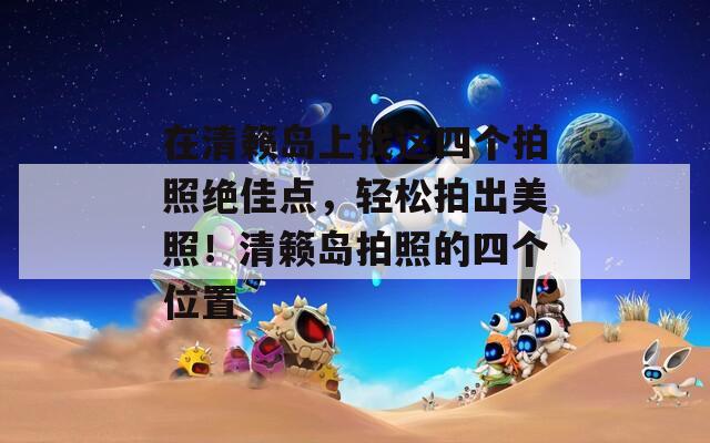 在清籁岛上找这四个拍照绝佳点，轻松拍出美照！清籁岛拍照的四个位置