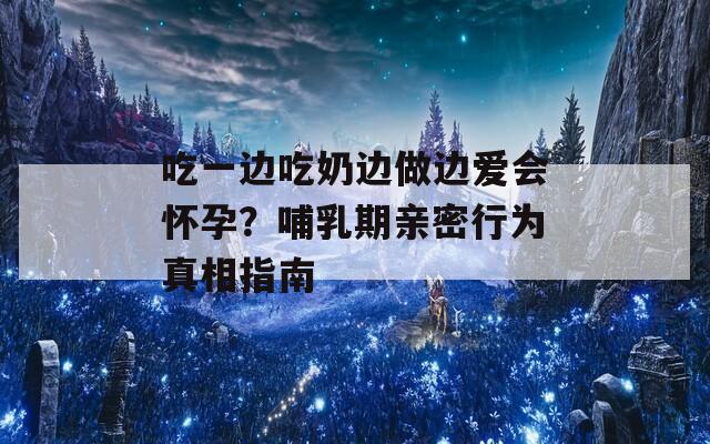 吃一边吃奶边做边爱会怀孕？哺乳期亲密行为真相指南