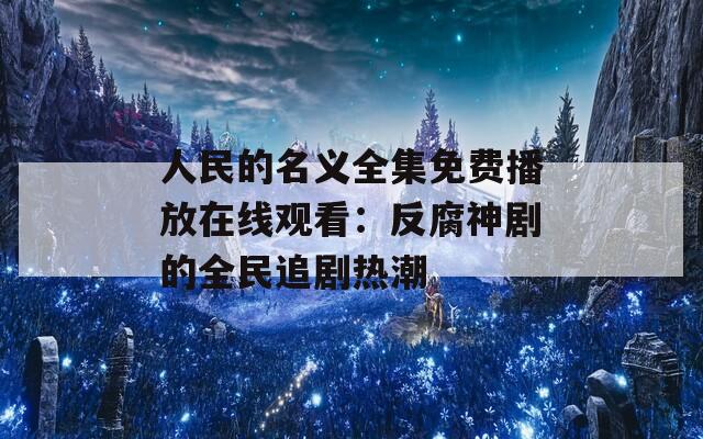 人民的名义全集免费播放在线观看：反腐神剧的全民追剧热潮